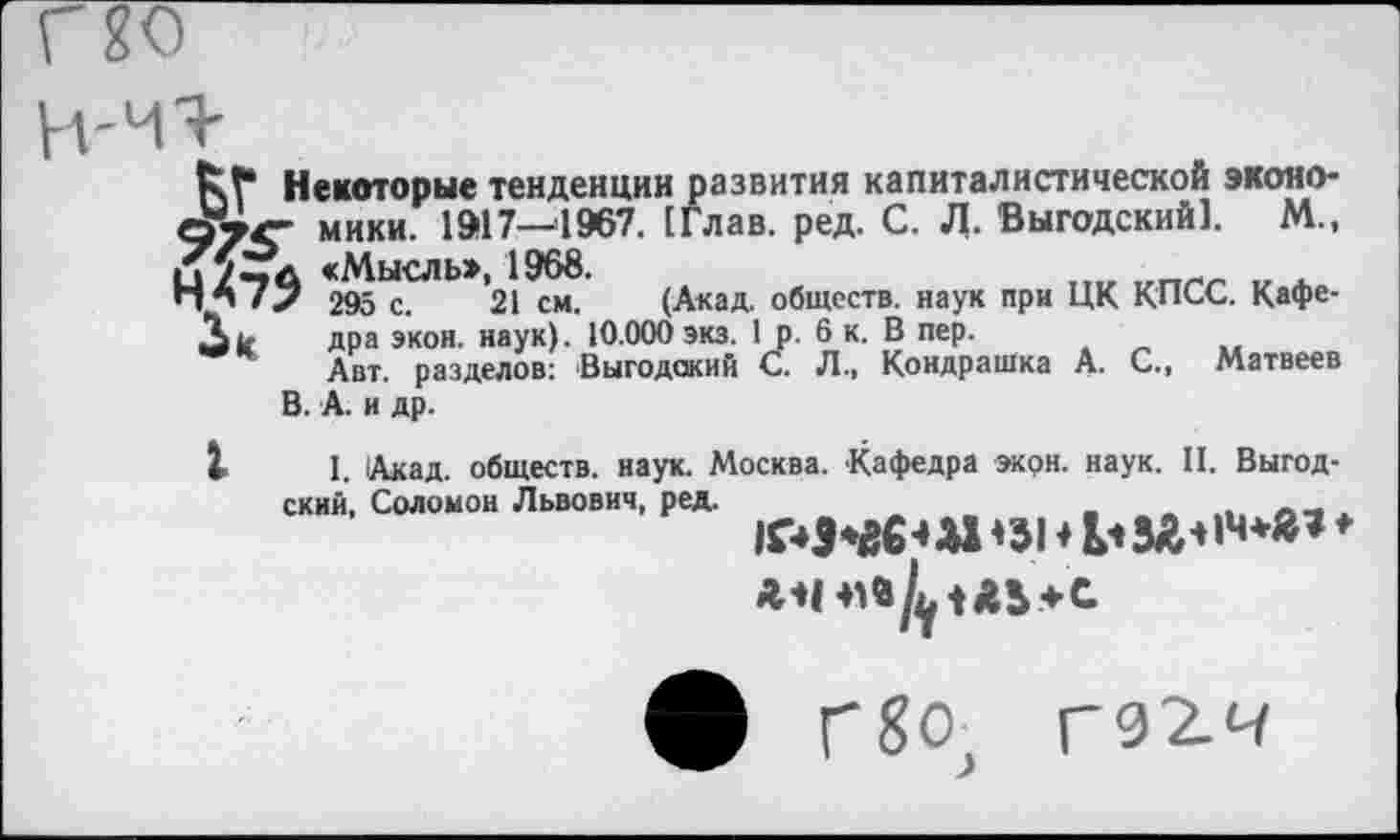 ﻿Ьт Некоторые тенденции развития капиталистической эконо-мики. 1917—1967. [Глав. ред. С. Л. Выгодский]. М., «Мысль», 1968.
295 с. 21 см. (Акад, обществ, наук при ЦК КПСС. Кафе-Ак дра экон. наук). 10.000 экз. 1 р. 6 к. В пер.
Авт. разделов: Выгодский С. Л., Кондрашка А. С., Матвеев В.А. и др.
I. Акад, обществ, наук. Москва. Кафедра экон. наук. II. Выгод-
ский, Соломон Львович, ред.
*31 ♦ ьзг*«4**’ ♦
